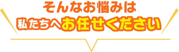 そんなお悩みは私たちにお任せください!